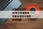 中国央企信托-146号江苏淮安政信集合信托计划的简单介绍