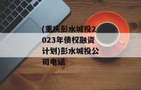 (重庆彭水城投2023年债权融资计划)彭水城投公司电话