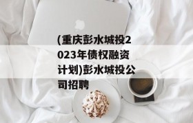 (重庆彭水城投2023年债权融资计划)彭水城投公司招聘