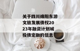 关于四川绵阳东游文旅发展债权2023年融资计划城投债定融的信息
