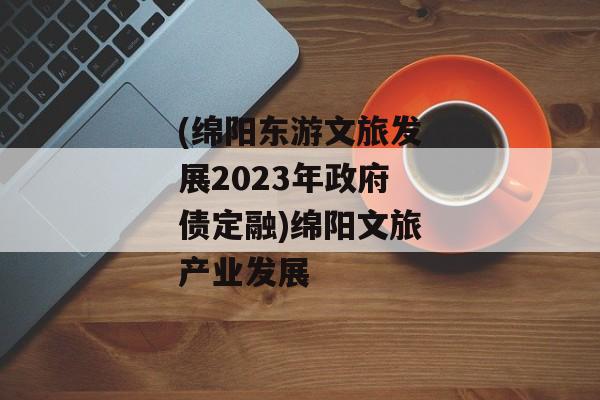 (绵阳东游文旅发展2023年政府债定融)绵阳文旅产业发展