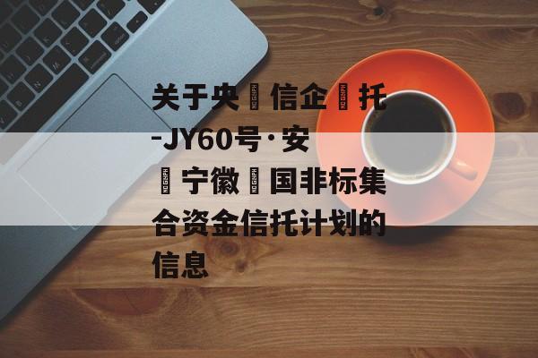 关于央‮信企‬托-JY60号·安‮宁徽‬国非标集合资金信托计划的信息